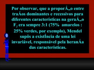 Por observar, que a proporção entre traços dominantes e recessivos para diferentes características na geração F 2  era sempre  3:1  (75%  amarelos :25% verdes, por exemplo), Mendel supôs a existência de uma lei invariável, responsável pela herança das características. 