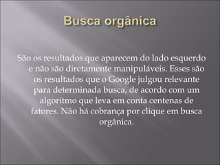 São os resultados que aparecem do lado esquerdo e não são diretamente manipuláveis. Esses são os resultados que o Google julgou relevante para determinada busca, de acordo com um algoritmo que leva em conta centenas de fatores. Não há cobrança por clique em busca orgânica. 