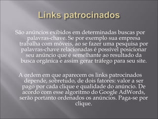 São anúncios exibidos em determinadas buscas por palavras-chave. Se por exemplo sua empresa trabalha com móveis, ao se fazer uma pesquisa por palavras-chave relacionadas é possível posicionar seu anúncio que é semelhante ao resultado da busca orgânica e assim gerar tráfego para seu site. A ordem em que aparecem os links patrocinados depende, sobretudo, de dois fatores: valor a ser pago por cada clique e qualidade do anúncio. De acordo com esse algoritmo do Google AdWords, serão portanto ordenados os anúncios. Paga-se por clique. 