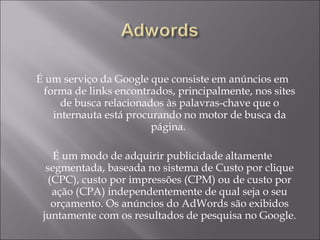 É  um serviço da Google que consiste em anúncios em forma de links encontrados, principalmente, nos sites de busca relacionados às palavras-chave que o internauta está procurando no motor de busca da página.  É um modo de adquirir publicidade altamente segmentada, baseada no sistema de Custo por clique (CPC), custo por impressões (CPM) ou de custo por ação (CPA) independentemente de qual seja o seu orçamento. Os anúncios do AdWords são exibidos juntamente com os resultados de pesquisa no Google. 