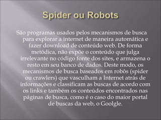 São programas usados pelos mecanismos de busca para explorar a internet de maneira automática e fazer download de conteúdo web. De forma metódica, não expõe o conteúdo que julga irrelevante no código fonte dos sites, e armazena o resto em seu banco de dados. Deste modo, os mecanismos de busca baseados em robôs (spider ou crawlers) que vasculham a Internet atrás de informações e classificam as buscas de acordo com os links e também os conteúdos encontrados nas páginas de busca, como é o caso do maior portal de buscas da web, o Goolgle. 
