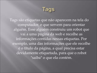 Tags são etiquetas que não aparecem na tela do computador, e que servem para orientar alguém. Esse alguém construiu um robot que vai a uma página da web e recolhe as informações contidas nessas etiquetas. Por exemplo, uma das informações que ele recolhe é o título da página, a qual precisa estar devidamente etiquetada, para que o robot "saiba" o que ela contém. 