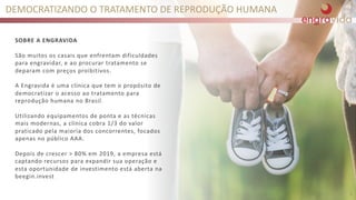 SOBRE A ENGRAVIDA
São muitos os casais que enfrentam dificuldades
para engravidar, e ao procurar tratamento se
deparam com preços proibitivos.
A Engravida é uma clínica que tem o propósito de
democratizar o acesso ao tratamento para
reprodução humana no Brasil.
Utilizando equipamentos de ponta e as técnicas
mais modernas, a clínica cobra 1/3 do valor
praticado pela maioria dos concorrentes, focados
apenas no público AAA.
Depois de crescer > 80% em 2019, a empresa está
captando recursos para expandir sua operação e
esta oportunidade de investimento está aberta na
beegin.invest
DEMOCRATIZANDO O TRATAMENTO DE REPRODUÇÃO HUMANA
6
 