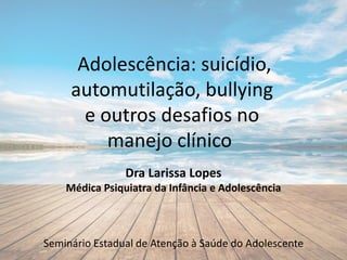 Adolescência: suicídio,
automutilação, bullying
e outros desafios no
manejo clínico
Dra Larissa Lopes
Médica Psiquiatra da Infância e Adolescência
Seminário Estadual de Atenção à Saúde do Adolescente
 