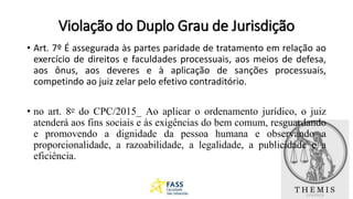 Violação do Duplo Grau de Jurisdição
• Art. 7º É assegurada às partes paridade de tratamento em relação ao
exercício de direitos e faculdades processuais, aos meios de defesa,
aos ônus, aos deveres e à aplicação de sanções processuais,
competindo ao juiz zelar pelo efetivo contraditório.
• no art. 8o do CPC/2015_ Ao aplicar o ordenamento jurídico, o juiz
atenderá aos fins sociais e às exigências do bem comum, resguardando
e promovendo a dignidade da pessoa humana e observando a
proporcionalidade, a razoabilidade, a legalidade, a publicidade e a
eficiência.
 
