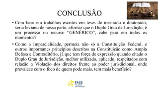 CONCLUSÃO
• Com base em trabalhos escritos em teses de mestrado e doutorado,
seria leviano de nossa parte, afirmar que o Duplo Grau de Jurisdição, é
um processo ou recurso “GENÉRICO”, cabe para em todos os
momentos?
• Como a Imparcialidade, permeia não só a Constituição Federal, e
outros importantes princípios descritos na Constituição como Ampla
Defesa e Contraditório, já que tem força de expressão quando citado o
Duplo Grau de Jurisdição, melhor utilizado, aplicado, respeitados com
relação a Violação dos direitos frente ao poder jurisdicional, onde
prevalece com o foco de quem pode mais, tem mais benefício?
 