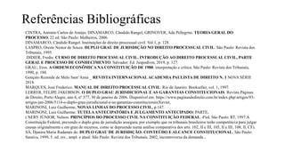 Referências Bibliográficas
CINTRA, Antonio Carlos de Araújo; DINAMARCO, Cândido Rangel; GRINOVER, Ada Pellegrini. TEORIA GERAL DO
PROCESSO. 22 ed. São Paulo: Malheiros, 2006.
DINAMARCO, Cândido Rangel. Instituições de direito processual civil. Vol 1, p. 128.
LASPRO, Oreste Nestor de Souza. DUPLO GRAU DE JURISDIÇÃO NO DIREITO PROCESSUAL CIVIL. São Paulo: Revista dos
Tribunais, 1995.
DIDIER, Fredie. CURSO DE DIREITO PROCESSUAL CIVIL. INTRODUÇÃO AO DIREITO PROCESSUAL CIVIL, PARTE
GERAL E PROCESSO DE CONHECIMENTO. Salvador: Ed. Juspodivm, 2019, p. 127.
GRAU, Eros. A ORDEM ECONÔMICA NA CONSTITUIÇÃO DE 1988: interpretação e crítica. São Paulo: Revista dos Tribunais,
1990, p. 188.
Gonçalo Rezende de Melo Sant’Anna _ REVISTA INTERNACIONAL ACADEMIA PAULISTA DE DIREITO N. 1 NOVA SÉRIE
2018.
MARQUES, José Frederico. MANUAL DE DIREITO PROCESSUAL CIVIL. Rio de Janeiro: Bookseller, vol. 1, 1997.
LERRER, FELIPE JAKOBSON. O DUPLO GRAU JURISDICIONAL E AS GARANTIAS CONSTITUCIONAIS. Revista Páginas
de Direito, Porto Alegre, ano 6, nº 377, 30 de janeiro de 2006. Disponível em: https://www.paginasdedireito.com.br/index.php/artigos/93-
artigos-jan-2006/5114-o-duplo-grau-jurisdicional-e-as-garantias-constitucionaisXavier,
MARINONI, Luiz Guilherme, NOVAS LINHAS DO PROCESSO CIVIL, p.147.
MARINONI, Luiz Guilherme. TUTELAANTECIPATÓRIA E JULGAMENTO ANTECIPADO: PARTE.
( NERY JÚNIOR, Nelson. PRINCÍPIOS DO PROCESSO CIVIL NA CONSTITUIÇÃO FEDERAL. 4ªed. São Paulo: RT, 1997.A
Constituição Federal, prevendo o duplo grau de jurisdição assegura, por exemplo que os tribunais brasileiros terão competência para julgar
causas originalmente e em grau de recursos, como se depreende numa análise comparativa dos arts. 102, II e III, 105, II e III, 108, II, CF).
SÁ, Djanira Maria Radamés de. DUPLO GRAU DE JURISDIÇÃO: CONTEÚDO E ALCANCE CONSTITUCIONAL. São Paulo:
Saraiva, 1999. 5. ed. rev., ampl. e atual. São Paulo: Revista dos Tribunais, 2002, incontroversa da demanda .
 
