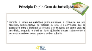 Princípio Duplo Grau de Jurisdição
• Garante a todos os cidadãos jurisdicionados, a reanalise do seu
processo, administrativo ou judicial, ou seja, é a correlação que se
estabelece entre o instituto do recurso e o princípio do duplo grau de
jurisdição, segundo o qual as lides ajuizadas devem submeter-se a
exames sucessivos, como garantia de boa solução.
 