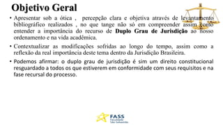 Objetivo Geral
• Apresentar sob a ótica , percepção clara e objetiva através de levantamento
bibliográfico realizados , no que tange não só em compreender assim como
entender a importância do recurso de Duplo Grau de Jurisdição ao nosso
ordenamento e na vida acadêmica.
• Contextualizar as modificações sofridas ao longo do tempo, assim como a
reflexão da real importância deste tema dentro da Jurisdição Brasileira.
• Podemos afirmar: o duplo grau de jurisdição é sim um direito constitucional
resguardado a todos os que estiverem em conformidade com seus requisitos e na
fase recursal do processo.
 