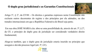 O duplo grau jurisdicional e as Garantias Constitucionais
Artigo 5°, § 2°, da CF/88: - Os direitos e garantias expressos nesta Constituição não
excluem outros decorrentes do regime e dos princípios por ela adotados, ou dos
tratados internacionais em que a República Federativa do Brasil seja parte;
Em sua obra JOSÉ MARIA cita: abre-se uma possibilidade de, através do art. 5º, § 2º,
da CF, o princípio do duplo grau de jurisdição ser considerado verdadeiro direito
fundamental;
Alega-se também, que o duplo grau de jurisdição estaria inserido no princípio que
assegura o devido processo legal (art. 5º, LV).
 