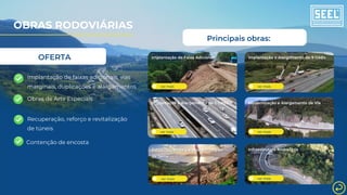 ver mais
Estabilização de Taludes em Região
de Serra
Principais obras:
ver mais
Recuperação e Reforço de Viaduto
ver mais
Implantação e Alargamento de 2 OAEs
ver mais
Implantação e Alargamento de 9 OAEs
OBRAS RODOVIÁRIAS
Implantação de faixas adicionais, vias
marginais, duplicações e alargamentos
Obras de Arte Especiais
Contenção de encosta
Recuperação, reforço e revitalização
de túneis ver mais
Modernização e Alargamento de Via
ver mais
Implantação de Faixa Adicional
ver mais
Infraestrutura Rodoviária
OFERTA
 