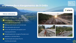 Obras rodoviárias
Principais serviços:
Execução de fundações, infra, meso e
superestrutura das OAEs
Reforço estrutural com protensão
Recuperação estrutural
Troca de aparelhos de apoio com
macaqueamento
Estabilização de margens fluviais com
gabiões e colchão Reno
Implantação de passa-fauna
Cortina atirantada
BR-101 / RJ
Implantação e Alargamento de 9 OAEs
 