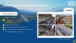 Obras rodoviárias
Principais serviços:
Execução de fundações, infra, meso e
superestrutura das OAEs
Recuperação estrutural
Reforço estrutural com protensão
Macaqueamento das estruturas existentes e
troca dos aparelhos de apoio
Arteris - Autopista Litoral Sul
Implantação e Alargamento de 2 OAEs
 
