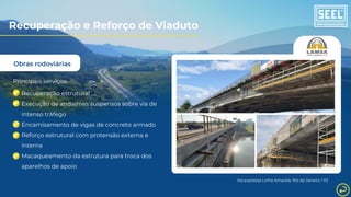 Obras rodoviárias
Principais serviços:
Recuperação estrutural
Execução de andaimes suspensos sobre via de
intenso tráfego
Encamisamento de vigas de concreto armado
Reforço estrutural com protensão externa e
interna
Macaqueamento da estrutura para troca dos
aparelhos de apoio
Via expressa Linha Amarela, Rio de Janeiro / RJ
Recuperação e Reforço de Viaduto
 