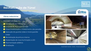 Obras rodoviárias
Revitalização de Túnel
Principais serviços:
Tratamento de infiltrações
Limpeza de drenos profundos
Impermeabilização e revestimento das paredes
Execução de guarda-rodas e novos guarda-
corpo
Revitalização da pintura interna
Implantação de nova iluminação a LED
Pavimentação asfáltica
Sinalização
Túnel Martim de Sá - Centro - Rio de Janeiro/RJ
 
