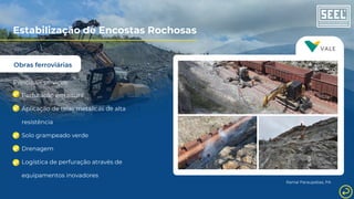 Obras ferroviárias
Estabilização de Encostas Rochosas
Principais serviços:
Perfuração em altura
Aplicação de telas metálicas de alta
resistência
Solo grampeado verde
Drenagem
Logística de perfuração através de
equipamentos inovadores
Ramal Paraupebas, PA
 