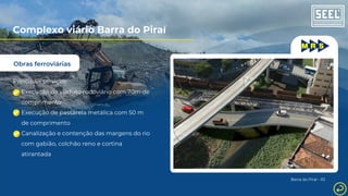 Obras ferroviárias
Complexo viário Barra do Piraí
Principais serviços:
Execução de viaduto rodoviário com 70m de
comprimento
Execução de passarela metálica com 50 m
de comprimento
Canalização e contenção das margens do rio
com gabião, colchão reno e cortina
atirantada
Barra do Piraí - RJ
 