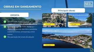 Principais obras:
ver mais
REVAMP - Revitalização e
Ampliação de ETEs
ver mais
Obras de infraestrutura na ETE
Alegria
Universalização do sistema de esgotamento sanitário na Ilha de Paquetá
ver mais
OBRAS EM SANEAMENTO
OFERTA
Infraestruturas de redes de água e
esgoto de grande diâmetro (adutoras,
coletores tronco, emissários), entre
outros
Recuperação de túneis de adução
Implantação, revitalização e
ampliação de ETEs, ETAs e Elevatórias
 