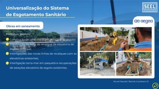 Obras em saneamento
Universalização do Sistema
de Esgotamento Sanitário
Principais serviços:
Construção de uma elevatória principal de esgoto;
Construção da linha de recalque da elevatória de
esgoto principal;
Interligações das novas linhas de recalques com as
elevatórias existentes;
Interligação terra-mar em paquetá e recuperações
de estações elevatória de esgoto existentes.
Ilha de Paquetá / Baía de Guanabara, RJ
 
