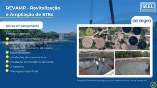 Obras em saneamento
REVAMP - Revitalização
e Ampliação de ETEs
Principais serviços:
Limpeza de decantador
Revitalização e ampliação de
estação de tratamento de esgoto
Troca de grades
Instalações eletromecânicas
Instalação de medidores de vazão
Urbanismo
Drenagem superficial
Estação de Tratamento de Esgoto (ETE) da Penha e Pavuna - Rio de Janeiro (RJ)
 