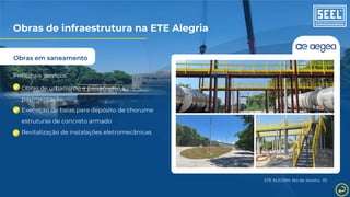 Obras em saneamento
Principais serviços:
Obras de urbanismo e paisagismo e
pavimentação
Execução de baias para depósito de chorume
estruturas de concreto armado
Revitalização de instalações eletromecânicas
ETE ALEGRIA, Rio de Janeiro, RJ
Obras de infraestrutura na ETE Alegria
 