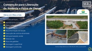 Obras em Óleo e Gás
Contenção para Liberação
de Rodovia e Faixa de Dutos
Principais serviços:
Atendimento emergencial
Elaboração de projeto executivo
Terraplanagem
Reconformação do talude
Execução de cortina atirantada
Solo grampeado verde
Estacas raiz
Muro de gabiões
Drenagem superficial
Drenagem profunda Rodovia Régis Bittencourt / BR-376 (Km 670), Guaratuba/PR
 