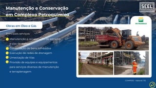 Obras em Óleo e Gás
Manutenção e Conservação
em Complexo Petroquímico
Principais serviços:
Manutenção e recuperação de estradas
e vias de acesso
Conservação de bens tombados
Execução de redes de drenagem
Umectação de Vias
Provisão de equipes e equipamentos
para serviços diversos de manutenção
e terraplenagem
COMPERJ - Itaboraí / RJ
 