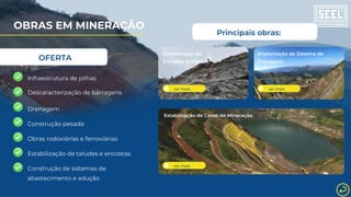 OFERTA
Infraestrutura de pilhas
Drenagem
Estabilização de taludes e encostas
Construção de sistemas de
abastecimento e adução
Construção pesada
ver mais
Estabilização de
Encostas Rochosas
ver mais
Implantação de Sistema de
Drenagem
Estabilização de Cavas de Mineração
ver mais
Principais obras:
Descaracterização de barragens
Obras rodoviárias e ferroviárias
OBRAS EM MINERAÇÃO
 