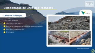 Obras em Mineração
Estabilização de Encostas Rochosas
Principais serviços:
Perfuração em altura
Aplicação de telas metálicas de alta resistência
Solo grampeado verde
Drenagem
Ramal Paraupebas, PA
 