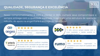 “A SEEL Engenharia personifica a excelência:
expertise técnica, responsabilidade
profissional e segurança.”
“SEEL demonstrou organização e
competência para atuar em qualquer obra
da Rumo”
“A SEEL procura sempre atender com a
maior qualidade e rapidez possível às
demandas do cliente. “
Ao transitar pela rodovia e verificar o resultado
das obras, tenho a sensação de que está tudo
estruturado a fim de trazer a segurança para
todos que ali transitam.
Nosso comprometimento é com o cliente! A SEEL cumpre seus compromissos e
sempre entrega com a qualidade esperada, a partir de uma estrutura de operação
robusta, do apoio na engenharia à entrega da construção.
QUALIDADE, SEGURANÇA E EXCELÊNCIA
 