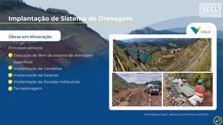 Obras em Mineração
Implantação de Sistema de Drenagem
Principais serviços:
Execução de 9km de sistema de drenagem
superficial
Implantação de Canaletas
Implantação de Sarjetas
Implantação de Escadas hidráulicas
Terraplenagem
Mina Águas Claras - Serra do Curral Nova Lima (MG)
 