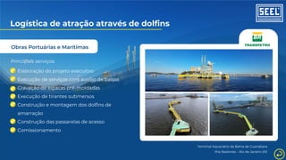 Obras Portuárias e Marítimas
Logística de atração através de dolfins
Principais serviços:
Elaboração do projeto executivo
Execução de serviços com auxílio de balsas
Cravação de estacas pré-moldadas
Execução de tirantes submersos
Construção e montagem dos dolfins de
amarração
Construção das passarelas de acesso
Comissionamento
Terminal Aquaviário da Bahia de Guanabara
Ilha Redonda – Rio de Janeiro (RJ
 