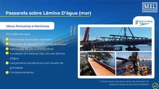 Obras Portuárias e Marítimas
Passarela sobre Lâmina D’água (mar)
Principais serviços:
Elaboração do projeto executivo
Execução de serviços com auxílio de balsas
Fabricação da estrutura metálica
Fundação em estacas tipo raiz sob lâmina
d’água
Lançamento da estrutura com auxílio de
guindaste
Comissionamento
1º Distrito Naval, Praça Mauá, Centro, Rio de Janeiro / RJ
(Ligação do Museu do Amanhã à Candelária)
 