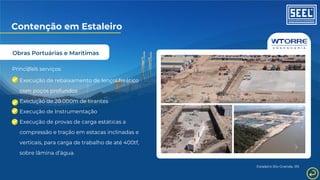 Obras Portuárias e Marítimas
Contenção em Estaleiro
Principais serviços:
Execução de rebaixamento de lençol freático
com poços profundos
Execução de 20.000m de tirantes
Execução de Instrumentação
Execução de provas de carga estáticas a
compressão e tração em estacas inclinadas e
verticais, para carga de trabalho de até 400tf,
sobre lâmina d’água.
Estaleiro Rio Grande, RS
 