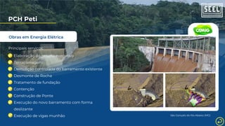 Obras em Energia Elétrica
PCH Peti
Principais serviços:
Elaboração do projeto executivo
Terraplenagem
Demolição controlada do barramento existente
Desmonte de Rocha
Tratamento de fundação
Contenção
Construção de Ponte
Execução do novo barramento com forma
deslizante
Execução de vigas munhão São Gonçalo do Rio Abaixo (MG)
 