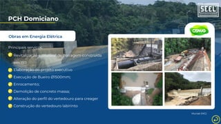 Obras em Energia Elétrica
PCH Domiciano
Principais serviços:
Revitalização estrutural de barragem construída
em 1911
Elaboração do projeto executivo
Execução de Bueiro Ø1500mm;
Enrocamento;
Demolição de concreto massa;
Alteração do perfil do vertedouro para creager
Construção do vertedouro labirinto
Muriaé (MG)
 