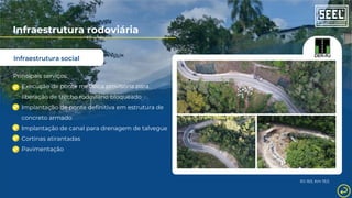 Infraestrutura social
Infraestrutura rodoviária
Principais serviços:
RJ-163, Km 19,5
Execução de ponte metálica provisória para
liberação de trecho rodoviário bloqueado
Implantação de ponte definitiva em estrutura de
concreto armado
Implantação de canal para drenagem de talvegue
Cortinas atirantadas
Pavimentação
 