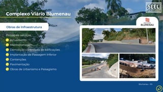 Obras de Infraestrutura
Complexo Viário Blumenau
Principais serviços:
Arruamento
Macrodrenagem
Demolição controlada de edificações
Implantação de Passagem Inferior
Contenções
Pavimentação
Obras de Urbanismo e Paisagismo
Blumenau - RS
 