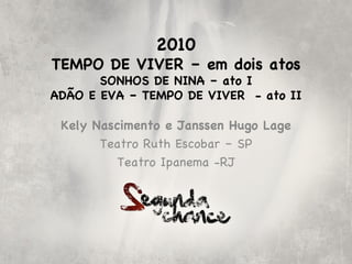 2010
TEMPO DE VIVER – em dois atos
       SONHOS DE NINA – ato I
ADÃO E EVA – TEMPO DE VIVER - ato II

 Kely Nascimento e Janssen Hugo Lage
       Teatro Ruth Escobar – SP
          Teatro Ipanema -RJ
 