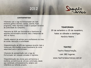 2012

                  CONTRAPARTIDA
 
•Chancela com a logo do Patrocinador em todo
material gráfico (banner, cartaz, convite, flyer,
programa), mídia impressa e todo e qualquer material
de publicidade da Campanha.                                        TEMPORADA

•Desconto de 50% aos funcionários e familiares da
                                                         29 de setembro a 25 de novembro,
empresa patrocinadora durante toda a temporada de           todos os sábados e domingos.
2011 no teatro.
                                                                   Horário Nobre
•Sessão especial de estreia para profissionais da área
de saúde, educação e autoridades.

•Disponibilização de 10% dos ingressos durante toda a
temporada (distribuídos proporcionalmente às cotas                   TEATRO
adquiridas) para o patrocinador.
                                                               Teatro Ressurreição,
•Chancela de apresentação com a logo do
Patrocinador em releases enviados à imprensa.                    com 380 lugares.

•Disponibilização dos atores para entrevistas e
                                                           www.teatroressurreicao.com.br
matérias jornalísticas de veículos contatados, desde
que combinado antecipadamente, sempre com
referência ao referido projeto.
 