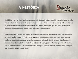 A HISTÓRIA


Em 2003 o ator Northon Nascimento passou pelo divulgado e bem sucedido transplante de coração.
Bem sucedido em todos os sentidos porque desde aquela data o número de transplantes realizados
no Brasil aumentou de maneira significativa. Até mesmo em lugares que não havia transplante
pela total falta de doação passou a ser realizado o procedimento.

 

Em função disso, o ator e sua esposa, a atriz Kely Nascimento, iniciaram em 2007 um espetáculo
de teatro, ADÃO E EVA - O CLÁSSICO, levando a principal informação para ser um doador de
órgãos: a necessidade de avisar a família, pois com a alteração da lei, hoje em dia não adianta
mais estar na identidade “sou doador” ou “não sou doador”, pois é o familiar que vai autorizar ou
não na hora necessária. É muito importante o diálogo, a relação familiar, um bate papo tranqüilo
que vai ajudar salvar tantas vidas.
 