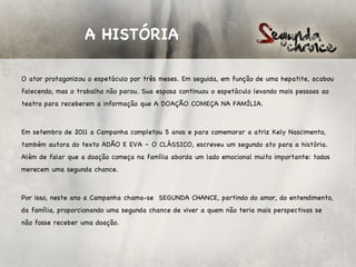 A HISTÓRIA

O ator protagonizou o espetáculo por três meses. Em seguida, em função de uma hepatite, acabou
falecendo, mas o trabalho não parou. Sua esposa continuou o espetáculo levando mais pessoas ao
teatro para receberem a informação que A DOAÇÃO COMEÇA NA FAMÍLIA.

 

Em setembro de 2011 a Campanha completou 5 anos e para comemorar a atriz Kely Nascimento,
também autora do texto ADÃO E EVA – O CLÁSSICO, escreveu um segundo ato para a história.
Além de falar que a doação começa na família aborda um lado emocional muito importante: todos
merecem uma segunda chance.

 

Por isso, neste ano a Campanha chama-se SEGUNDA CHANCE, partindo do amor, do entendimento,
da família, proporcionando uma segunda chance de viver a quem não teria mais perspectivas se
não fosse receber uma doação.
 