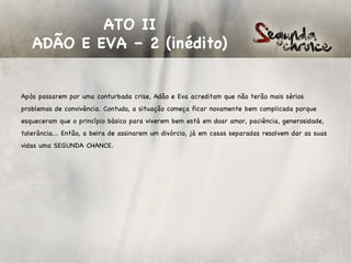ATO II
   ADÃO E EVA – 2 (inédito)


Após passarem por uma conturbada crise, Adão e Eva acreditam que não terão mais sérios
problemas de convivência. Contudo, a situação começa ficar novamente bem complicada porque
esqueceram que o princípio básico para viverem bem está em doar amor, paciência, generosidade,
tolerância... Então, a beira de assinarem um divórcio, já em casas separadas resolvem dar as suas
vidas uma SEGUNDA CHANCE.
 
