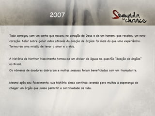 2007

Tudo começou com um sonho que nasceu no coração de Deus e de um homem, que recebeu um novo
coração. Falar sobre gerar vidas através da doação de órgãos foi mais do que uma experiência.
Tornou-se uma missão de levar o amor e a vida.

 

A história de Northon Nascimento tornou-se um divisor de águas na questão “doação de órgãos”
no Brasil.

Os números de doadores dobraram e muitas pessoas foram beneficiadas com um transplante.

 

Mesmo após seu falecimento, sua história ainda continua levando para muitos a esperança de
chegar um órgão que possa permitir a continuidade da vida.
 
