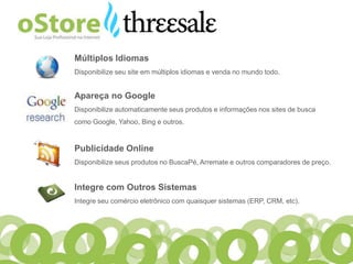 Múltiplos Idiomas
Disponibilize seu site em múltiplos idiomas e venda no mundo todo.


Apareça no Google
Disponibilize automaticamente seus produtos e informações nos sites de busca
como Google, Yahoo, Bing e outros.


Publicidade Online
Disponibilize seus produtos no BuscaPé, Arremate e outros comparadores de preço.


Integre com Outros Sistemas
Integre seu comércio eletrônico com quaisquer sistemas (ERP, CRM, etc).
 