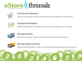 Carrinho de Compras
Gerencie os produtos, cupons de desconto ou vale-presentes em seu carrinho.



Controle de Pedidos
Gerencie seus pedidos e acompanhando o status de pagamento e de entrega.



Entrega Própria
Gerencie seus locais e valores para entrega através de logística própria.



Entrega pelos Correios
Informe automaticamente o valor e as formas de entrega disponíveis pelos Correios.
 