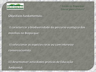 Objectivos fundamentais: i) caracterizar a biodiversidade do percurso ecológico dos moinhos no Bioparque; ii) seleccionar as espécies raras ou com interesse conservacionista;  iii) desenvolver actividades práticas de Educação Ambiental;  “  Escola no Bioparque: Educar para o Futuro” 
