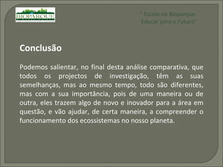Conclusão Podemos salientar, no final desta análise comparativa, que todos os projectos de investigação, têm as suas semelhanças, mas ao mesmo tempo, todo são diferentes, mas com a sua importância, pois de uma maneira ou de outra, eles trazem algo de novo e inovador para a área em questão, e vão ajudar, de certa maneira, a compreender o funcionamento dos ecossistemas no nosso planeta. “  Escola no Bioparque: Educar para o Futuro” 