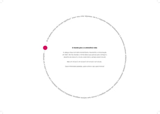 a
                                                                                               !   Vou cita r l g u mas: ele é
                                                                                          Vixe                                 os
                                                                                ic   a?                                           eg
                                                                                                                                     un
                                                                            nif                                                         do
                                                                      sig                                                                    sím
                                                                  o
                                                               ul                                                                                  bo
                                                          rc
                                                    cí                                                                                                  lo
                                                                                                                                                             fu
                                              um                                                                                                                  n




                                          a




                                                                                                                                                                  da
                                        is




                                                                                                                                                                      m
                                      co




                                                                                                                                                                       en
                                  ta




                                                                                                                                                                           ta
                                 an




                                                                                                                                                                           l;
                                 qu




                                                                                                                                                                            é
                                                                                                                                                                                mo
                            viu




                                                                                                                                                                                vim
                      já




                                                                                                                                                                                    ent
                          ....




                                                                                                                                                                                     o co
a ser atingido; .... ....

                                                                                          O mundo gira e a atmosfera roda.




                                                                                                                                                                                          ntín
                                                                  A cabeça cheia com tanto envolvimento, movimento e comunicação




                                                                                                                                                                                      uo; simboliza a un
                                                                 em 360º, não tive dúvidas: a forma básica que preciso para começar o
                                                                      desenho da marca é o círculo, nosso bom e sempre jovem círculo!


                                                                             Mas um círculo é um círculo é um círculo é um círculo...
                            vo




                                                                        Quero dimensões paralelas, quero entrar e sair, quero brincar!




                                                                                                                                                                                                         id
                       o al




                                                                                                                                                                                 e; sad
                 st ra




                                                                                                                                                                                      im
              mo




                                                                                                                                                                                bo
           l;




                                                                                                                                                                            liz
        so




                                                                                                                                                                                a
                                  o




                                                                                                                                                                           o
                                          a




                                                                                                                                                                       te
                                      liz




                                                                                                                                                                       m
                                         bo




                                                                                                                                                                      po
                                              m




                                                                                                                                                                  ;
                                                                                                                                                            em
                                              si      ;
                                                   ão                                                                                                   m
                                                                                                                                                   ui
                                                          eç                                                                                  ta
                                                               sr                                                              ot
                                                                  eli                                                     a pr
                                                                      giõ                                             liz
                                                                          es                                       bo
                                                                             o cí
                                                                                  rculo                      ; sim
                                                                                        tem valores mág icos
 