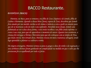 BACCO Restaurante. DIONÍSIO (BACO)       Dionísio, ou Baco, para os romanos, era filho de Zeus (Júpiter) e de Semele, filha de Cadmo e Harmonia. Quando a deusa Hera (Juno), esposa de Zeus, descobriu que Semele fora amada por seu marido, encheu-se de ciúmes e induziu a esta a pedir ao amante para que ele se mostrasse a ela em todo o seu esplendor. Atendida nesse desejo, Semele caiu fulminada ao ver o deus dessa forma, e este então recolheu o seu filho ainda informe e o coseu à sua coxa, para que ele aguardasse o momento de nascer. Quanto isso aconteceu, a criança foi entregue a Hermes (Mercúrio) para que ele a deixasse com as ninfas de Nisa, que iriam criá-la. Em virtude disso, Dionísio cresceu em meio à natureza selvagem, tendo logo aprendido a plantar e a cultivar a vinha.  De origem estrangeira, Dionísio tornou-se para os gregos o deus do vinho e da vegetação, e seus atributos divinos foram ganhando em complexidade na medida em que o culto que lhe prestavam foi se espalhando por toda a Grécia . 